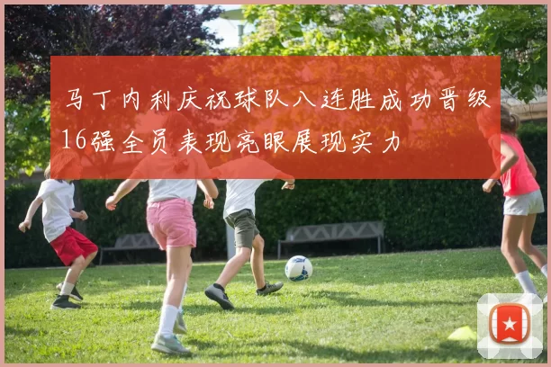 马丁内利庆祝球队八连胜成功晋级16强全员表现亮眼展现实力