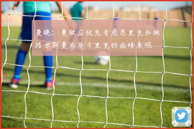 曼晚：曼联应优先考虑恩里克和纳格尔斯曼而非卡里克的成绩表现