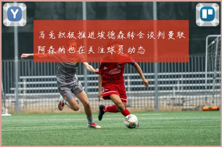 马竞积极推进埃德森转会谈判曼联阿森纳也在关注球员动态