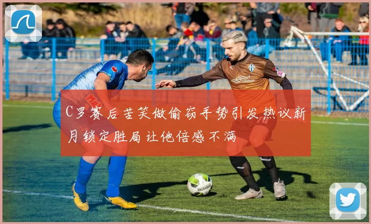 C罗赛后苦笑做偷窃手势引发热议新月锁定胜局让他倍感不满