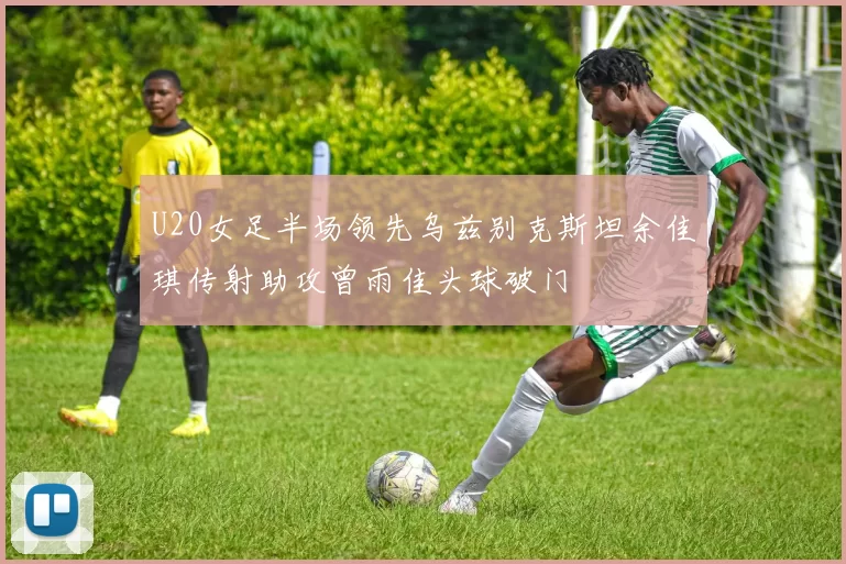 U20女足半场领先乌兹别克斯坦余佳琪传射助攻曾雨佳头球破门