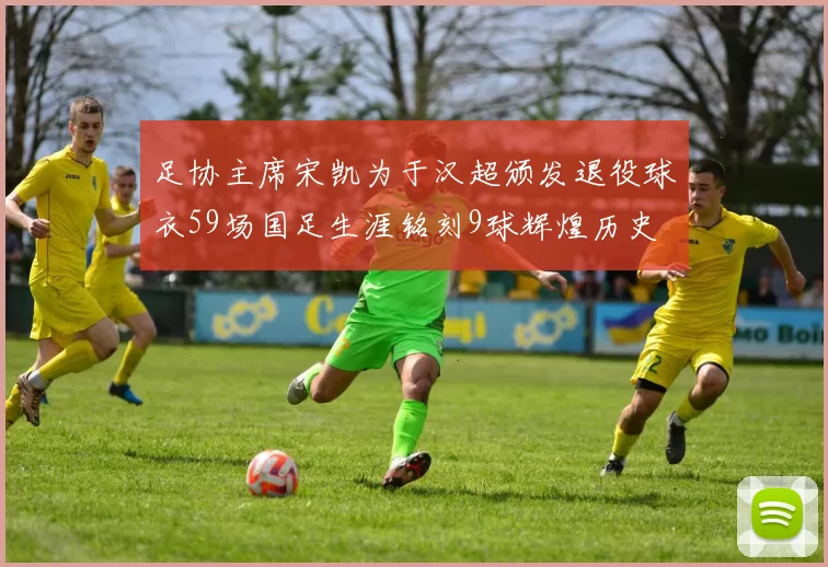 足协主席宋凯为于汉超颁发退役球衣59场国足生涯铭刻9球辉煌历史