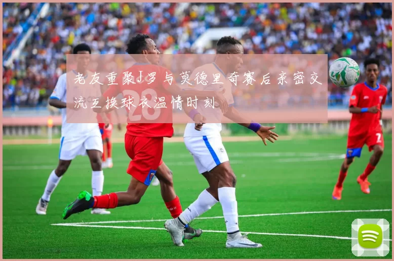 老友重聚J罗与莫德里奇赛后亲密交流互换球衣温情时刻