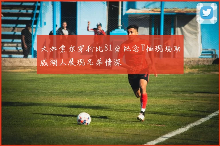 大加索尔穿科比81分纪念T恤现场助威湖人展现兄弟情深