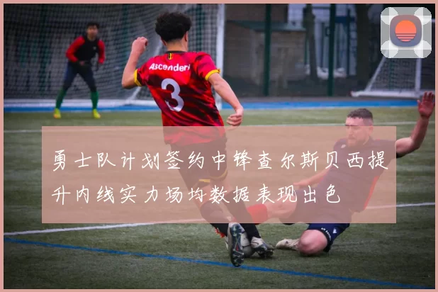 勇士队计划签约中锋查尔斯贝西提升内线实力场均数据表现出色
