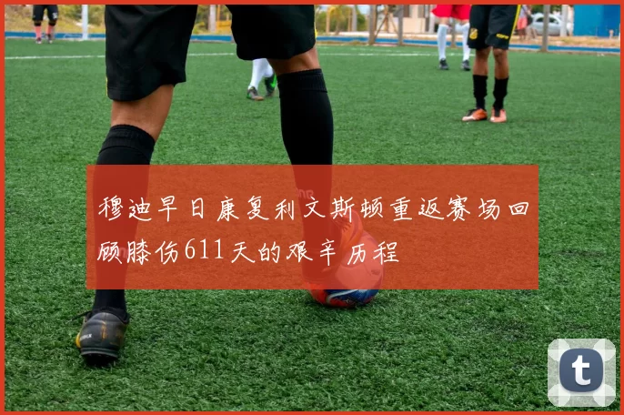 穆迪早日康复利文斯顿重返赛场回顾膝伤611天的艰辛历程