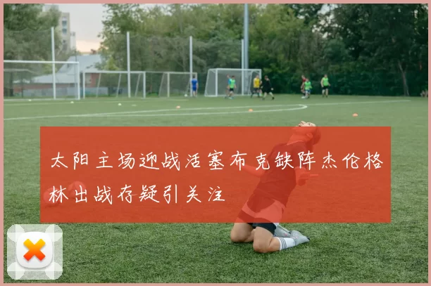 太阳主场迎战活塞布克缺阵杰伦格林出战存疑引关注