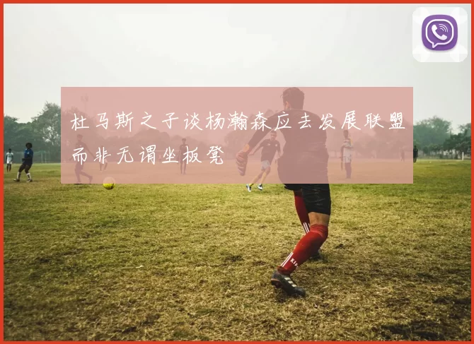杜马斯之子谈杨瀚森应去发展联盟而非无谓坐板凳