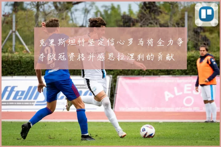 克里斯坦特坚定信心罗马将全力争夺欧冠资格并感恩拉涅利的贡献